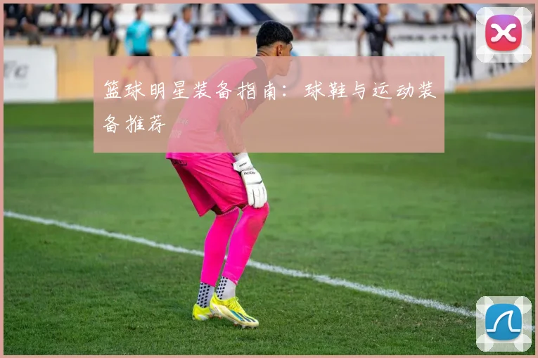 篮球明星装备指南:球鞋与运动装备推荐