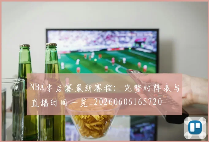 NBA季后赛最新赛程:完整对阵表与直播时间一览_20260606165720