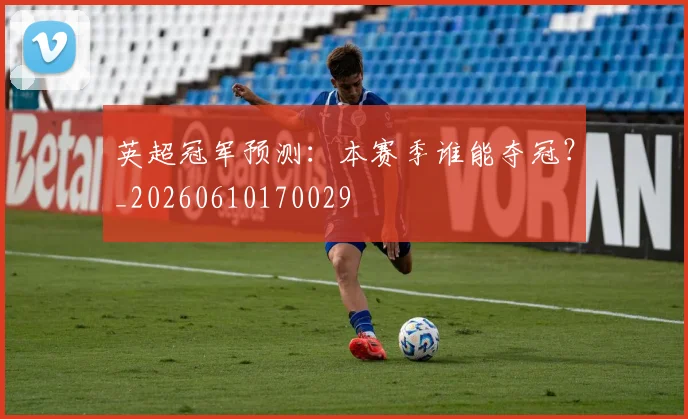 英超冠军预测:本赛季谁能夺冠?_20260610170029